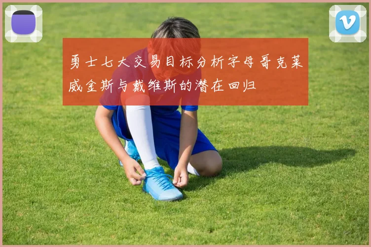 勇士七大交易目标分析字母哥克莱威金斯与戴维斯的潜在回归