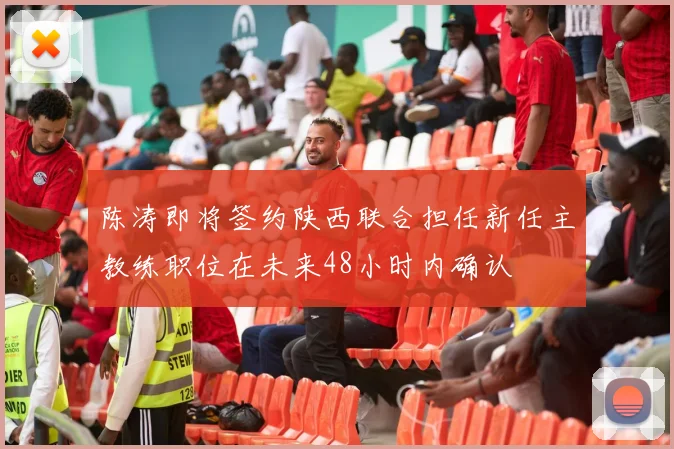陈涛即将签约陕西联合担任新任主教练职位在未来48小时内确认