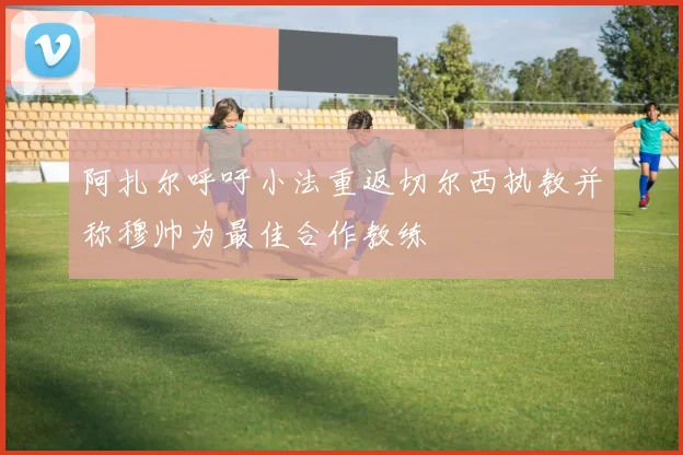 阿扎尔呼吁小法重返切尔西执教并称穆帅为最佳合作教练
