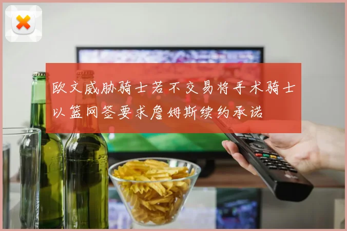 欧文威胁骑士若不交易将手术骑士以篮网签要求詹姆斯续约承诺