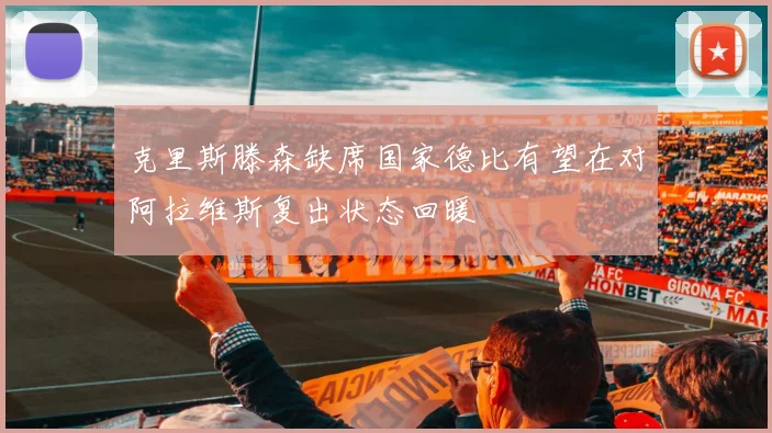 克里斯滕森缺席国家德比有望在对阿拉维斯复出状态回暖