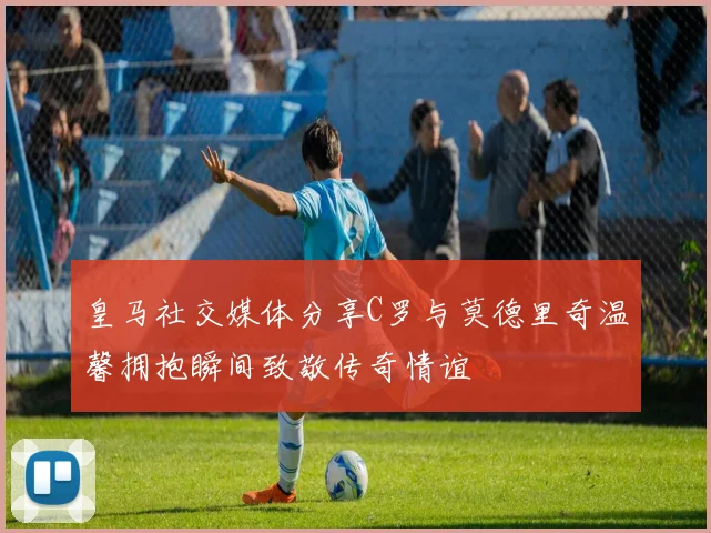 皇马社交媒体分享C罗与莫德里奇温馨拥抱瞬间致敬传奇情谊