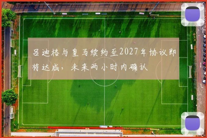 吕迪格与皇马续约至2027年协议即将达成，未来两小时内确认