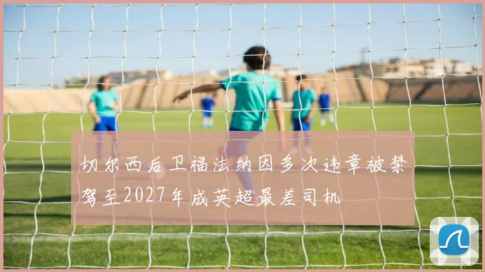 切尔西后卫福法纳因多次违章被禁驾至2027年成英超最差司机