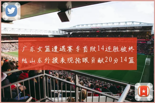 广东女篮遭遇赛季首败14连胜被终结山东外援表现抢眼贡献20分14篮板5助攻