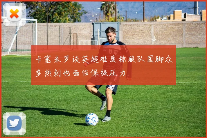 卡塞米罗谈英超难度称狼队国脚众多热刺也面临保级压力
