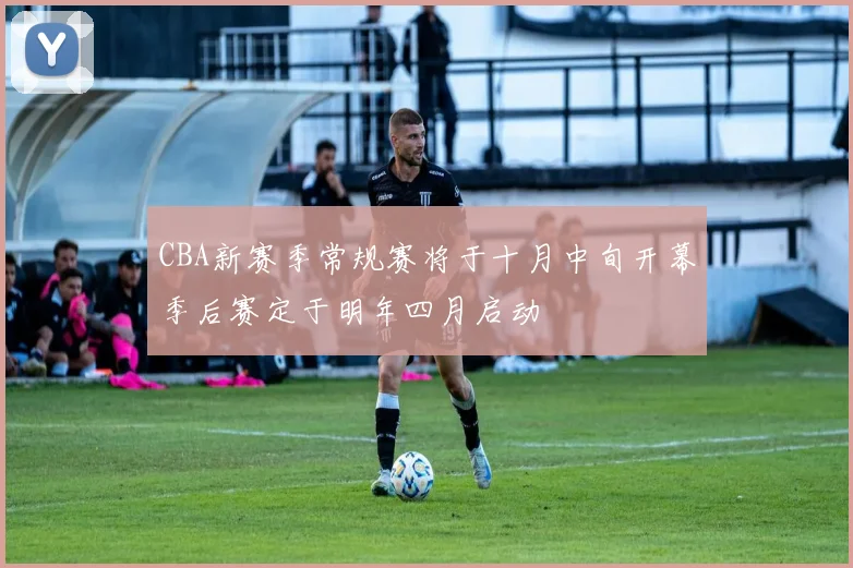 CBA新赛季常规赛将于十月中旬开幕季后赛定于明年四月启动