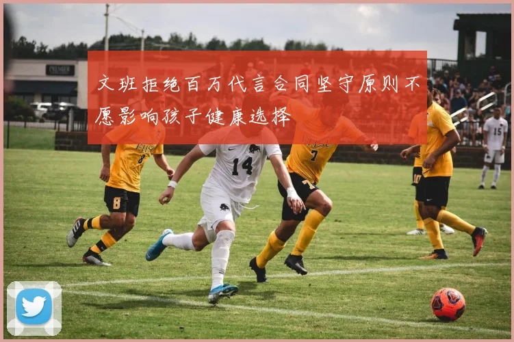 文班拒绝百万代言合同坚守原则不愿影响孩子健康选择