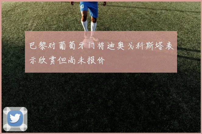 巴黎对葡萄牙门将迪奥戈科斯塔表示欣赏但尚未报价