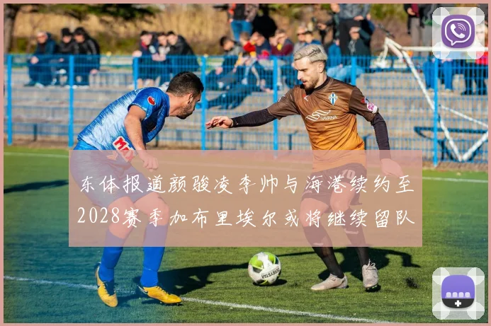 东体报道颜骏凌李帅与海港续约至2028赛季加布里埃尔或将继续留队