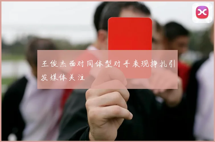 王俊杰面对同体型对手表现挣扎引发媒体关注