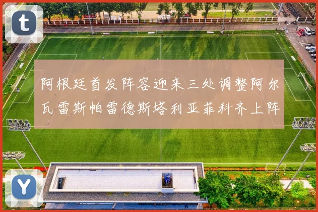 阿根廷首发阵容迎来三处调整阿尔瓦雷斯帕雷德斯塔利亚菲科齐上阵