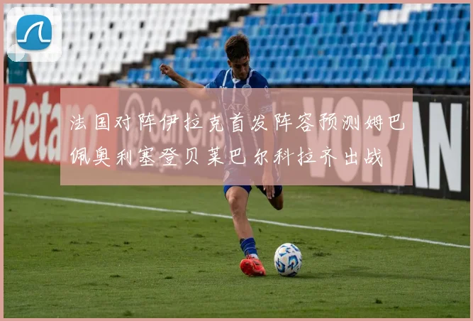 法国对阵伊拉克首发阵容预测姆巴佩奥利塞登贝莱巴尔科拉齐出战