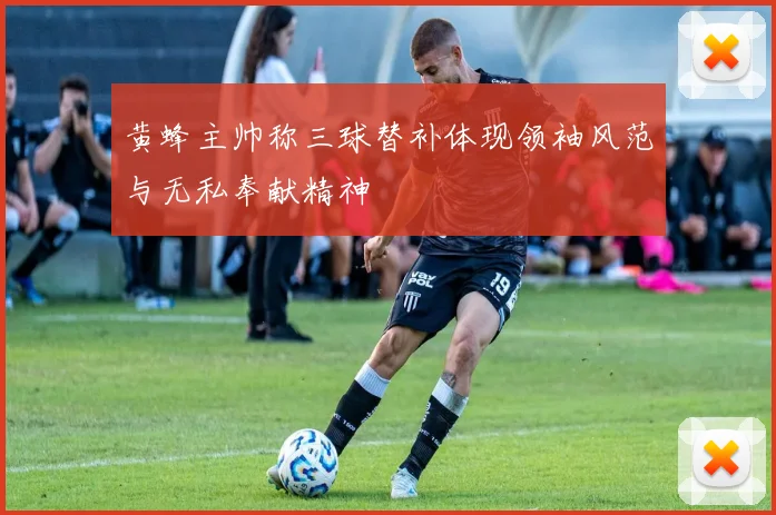黄蜂主帅称三球替补体现领袖风范与无私奉献精神