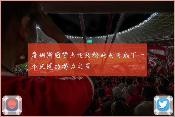 詹姆斯盛赞杰伦约翰逊或将成下一个皮蓬的潜力之星