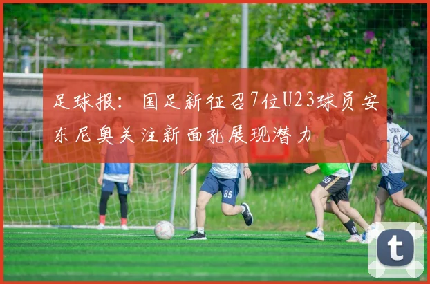 足球报：国足新征召7位U23球员安东尼奥关注新面孔展现潜力
