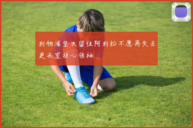 利物浦坚决留住阿利松不愿再失去更衣室核心领袖