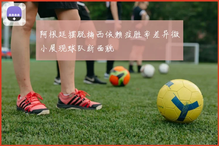 阿根廷摆脱梅西依赖症胜率差异微小展现球队新面貌