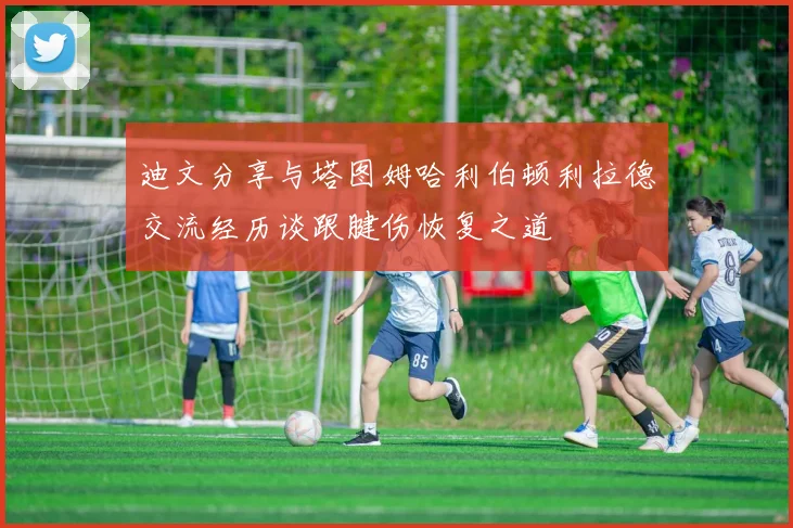 迪文分享与塔图姆哈利伯顿利拉德交流经历谈跟腱伤恢复之道