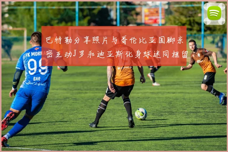 巴特勒分享照片与哥伦比亚国脚亲密互动J罗和迪亚斯化身球迷同框留念