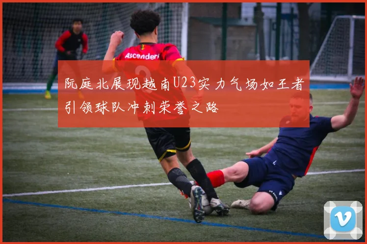 阮庭北展现越南U23实力气场如王者引领球队冲刺荣誉之路
